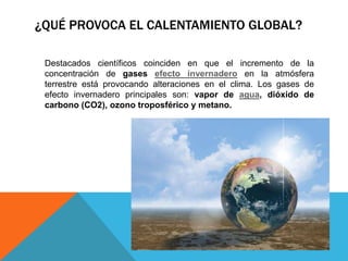 ¿QUÉ PROVOCA EL CALENTAMIENTO GLOBAL?
Destacados científicos coinciden en que el incremento de la
concentración de gases efecto invernadero en la atmósfera
terrestre está provocando alteraciones en el clima. Los gases de
efecto invernadero principales son: vapor de agua, dióxido de
carbono (CO2), ozono troposférico y metano.

 