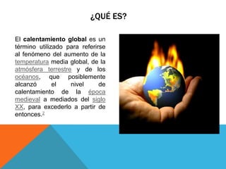 ¿QUÉ ES?
El calentamiento global es un
término utilizado para referirse
al fenómeno del aumento de la
temperatura media global, de la
atmósfera terrestre y de los
océanos, que posiblemente
alcanzó
el
nivel
de
calentamiento de la época
medieval a mediados del siglo
XX, para excederlo a partir de
entonces.2

 