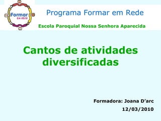 Cantos de atividades diversificadas Programa Formar em Rede Escola Paroquial Nossa Senhora Aparecida Formadora: Joana D’arc 12/03/2010 