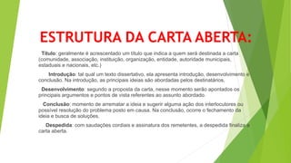 ESTRUTURA DA CARTA ABERTA:
Título: geralmente é acrescentado um título que indica a quem será destinada a carta
(comunidade, associação, instituição, organização, entidade, autoridade municipais,
estaduais e nacionais, etc.)
Introdução: tal qual um texto dissertativo, ela apresenta introdução, desenvolvimento e
conclusão. Na introdução, as principais ideias são abordadas pelos destinatários.
Desenvolvimento: segundo a proposta da carta, nesse momento serão apontados os
principais argumentos e pontos de vista referentes ao assunto abordado.
Conclusão: momento de arrematar a ideia e sugerir alguma ação dos interlocutores ou
possível resolução do problema posto em causa. Na conclusão, ocorre o fechamento da
ideia e busca de soluções.
Despedida: com saudações cordiais e assinatura dos remetentes, a despedida finaliza a
carta aberta.
 