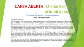 CARTA ABERTA: O coletivo em
primeiro plano
1º de outubro – Dia Nacional e Internacional do Idoso
Carta aberta à população
Prezados Cidadãos,
Todos sabemos que embora muitos avanços tenham sido conquistados nos últimos anos, a realidade é
que os direitos e as necessidades dos idosos ainda não foram plenamente atendidos, em que pese o
Estatuto do Idoso contar com mais de 8 anos e a Política Nacional do Idoso, com mais de 20 anos.
Diante de um quadro de crescente envelhecimento populacional é urgente questionar se estamos de fato
preparados para o impacto que esse fato representa em nossa sociedade, a exigir adaptações em todos
os contextos sociais, de trabalho, familiar, inclusive em relação ao fomento da seguridade social e de
implantação de políticas públicas eficientes.
O que estamos fazendo para dar visibilidade a mais de 13% da população brasileira? Será que temos
uma verdadeira política pública apta a defender os direitos das pessoas idosas, principalmente
oferecendo serviços que atendam as necessidades específicas desse grupo? Que comprometimento
temos com a dignidade humana e quais nossas ações de prevenção e de combate a todas as formas de
violência?
Por tudo isso, nós da AMPID, através de nossos associados, Membros do Ministério Público, atuantes
em todas as regiões do país, além de parabenizar por este dia, queremos também manifestar nossa
preocupação com o futuro dos idosos no Brasil.
 