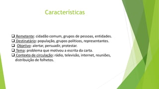 Características
 Remetente: cidadão comum, grupos de pessoas, entidades.
 Destinatário: população, grupos políticos, representantes.
 Objetivo: alertar, persuadir, protestar.
 Tema: problema que motivou a escrita da carta.
 Contexto de circulação: rádio, televisão, internet, reuniões,
distribuição de folhetos.
 
