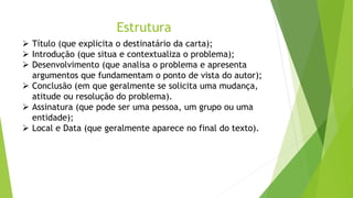 Estrutura
 Título (que explicita o destinatário da carta);
 Introdução (que situa e contextualiza o problema);
 Desenvolvimento (que analisa o problema e apresenta
argumentos que fundamentam o ponto de vista do autor);
 Conclusão (em que geralmente se solicita uma mudança,
atitude ou resolução do problema).
 Assinatura (que pode ser uma pessoa, um grupo ou uma
entidade);
 Local e Data (que geralmente aparece no final do texto).
 