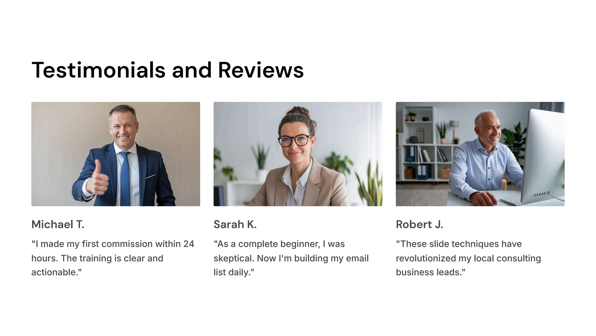 Testimonials and Reviews
Michael T.
"I made my first commission within 24
hours. The training is clear and
actionable."
Sarah K.
"As a complete beginner, I was
skeptical. Now I'm building my email
list daily."
Robert J.
"These slide techniques have
revolutionized my local consulting
business leads."
 