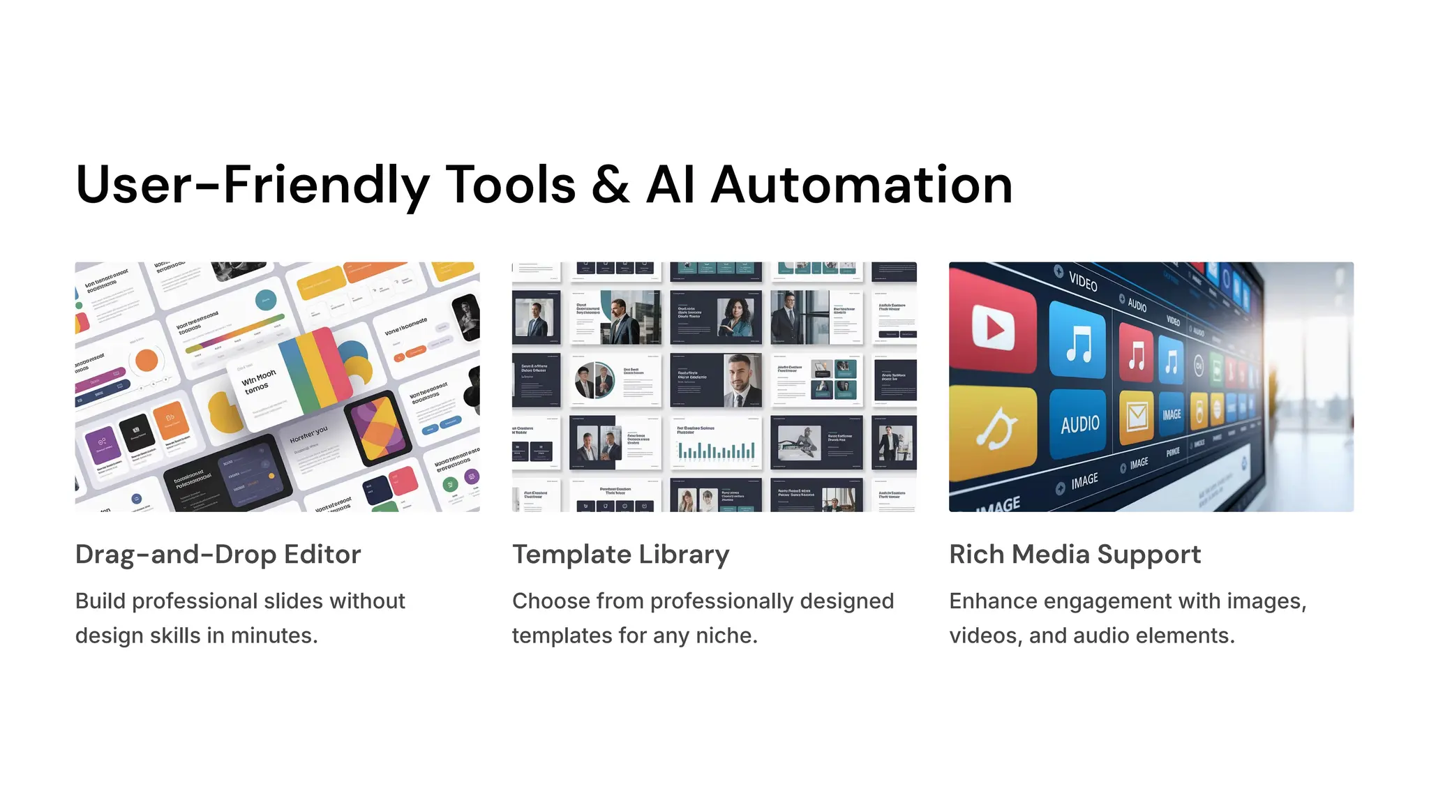 User-Friendly Tools & AI Automation
Drag-and-Drop Editor
Build professional slides without
design skills in minutes.
Template Library
Choose from professionally designed
templates for any niche.
Rich Media Support
Enhance engagement with images,
videos, and audio elements.
 