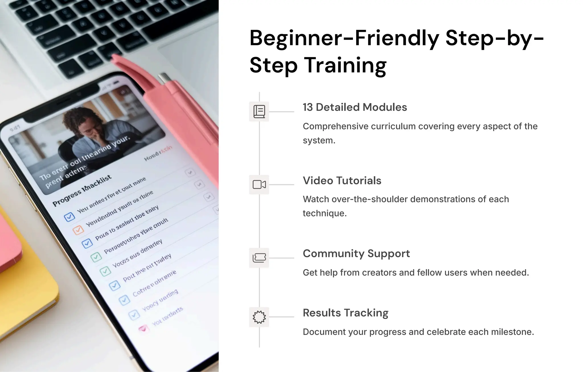Beginner-Friendly Step-by-
Step Training
13 Detailed Modules
Comprehensive curriculum covering every aspect of the
system.
Video Tutorials
Watch over-the-shoulder demonstrations of each
technique.
Community Support
Get help from creators and fellow users when needed.
Results Tracking
Document your progress and celebrate each milestone.
 