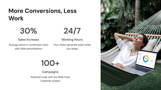 More Conversions, Less
Work
30%
Sales Increase
Average boost in conversion rates
with slide presentations
24/7
Working Hours
Your slides generate leads while
you sleep
100+
Campaigns
Potential scale with the Slide Cash
Loophole system
 