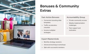 Bonuses & Community
Extras
Fast-Action Bonuses
Conversion boosting slide
templates
Traffic acceleration
checklist
Income multiplier
strategies
Accountability Group
Private community access
Weekly implementation
challenges
Peer support and
motivation
Expert Masterminds
Monthly strategy sessions
Advanced technique workshops
Q&A with successful members
 
