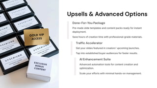 Upsells & Advanced Options
Done-For-You Package
Pre-made slide templates and content packs ready for instant
deployment.
Save hours of creation time with professional-grade materials.
Traffic Accelerator
Get your slides featured in creators' upcoming launches.
Tap into established buyer audiences for faster results.
AI Enhancement Suite
Advanced automation tools for content creation and
optimization.
Scale your efforts with minimal hands-on management.
 