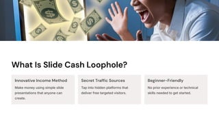 What Is Slide Cash Loophole?
Innovative Income Method
Make money using simple slide
presentations that anyone can
create.
Secret Traffic Sources
Tap into hidden platforms that
deliver free targeted visitors.
Beginner-Friendly
No prior experience or technical
skills needed to get started.
 