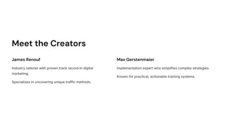 Meet the Creators
James Renouf
Industry veteran with proven track record in digital
marketing.
Specializes in uncovering unique traffic methods.
Max Gerstenmaier
Implementation expert who simplifies complex strategies.
Known for practical, actionable training systems.
 