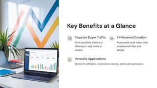 Key Benefits at a Glance
Targeted Buyer Traffic
Drive qualified visitors to
offerings in any niche or
market.
AI-Powered Creation
Automated tools make slide
development fast and
simple.
Versatile Applications
Works for affiliates, ecommerce stores, and local businesses.
 