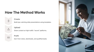 How The Method Works
Create
Build eye-catching slide presentations using templates.
Upload
Share content on high-traffic "secret" platforms.
Profit
Earn from views, downloads, and qualified leads.
 