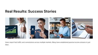 Real Results: Success Stories
Users report fast traffic and commissions across multiple markets. Many have established passive income streams in just
days.
 
