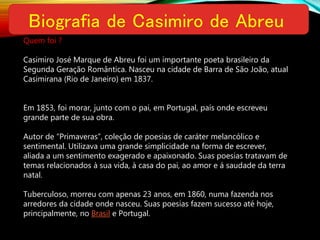 Quem foi ?
Casimiro José Marque de Abreu foi um importante poeta brasileiro da
Segunda Geração Romântica. Nasceu na cidade de Barra de São João, atual
Casimirana (Rio de Janeiro) em 1837.
Em 1853, foi morar, junto com o pai, em Portugal, país onde escreveu
grande parte de sua obra.
Autor de “Primaveras”, coleção de poesias de caráter melancólico e
sentimental. Utilizava uma grande simplicidade na forma de escrever,
aliada a um sentimento exagerado e apaixonado. Suas poesias tratavam de
temas relacionados à sua vida, à casa do pai, ao amor e á saudade da terra
natal.
Tuberculoso, morreu com apenas 23 anos, em 1860, numa fazenda nos
arredores da cidade onde nasceu. Suas poesias fazem sucesso até hoje,
principalmente, no Brasil e Portugal.
 