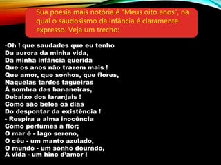 •Oh ! que saudades que eu tenho
Da aurora da minha vida,
Da minha infância querida
Que os anos não trazem mais !
Que amor, que sonhos, que flores,
Naquelas tardes fagueiras
À sombra das bananeiras,
Debaixo dos laranjais !
Como são belos os dias
Do despontar da existência !
- Respira a alma inocência
Como perfumes a flor;
O mar é - lago sereno,
O céu - um manto azulado,
O mundo - um sonho dourado,
A vida - um hino d’amor !
Sua poesia mais notória é “Meus oito anos”, na
qual o saudosismo da infância é claramente
expresso. Veja um trecho:
 