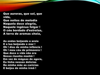 Que auroras, que sol, que
vida,
Que noites de melodia
Naquela doce alegria,
Naquele ingênuo folgar !
O céu bordado d’estrelas,
A terra de aromas cheia,
As ondas beijando a areia
E a lua beijando o mar !
Oh ! dias de minha infância !
Oh ! meu céu de primavera !
Que doce a vida não era
Nessa risonha manhã !
Em vez de mágoas de agora,
Eu tinha nessas delícias
De minha mãe as carícias
E beijos de minha irmã !
 