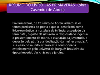 RESUMO DO LIVRO " AS PRIMAVERAS" (obra
Casemiro de Abreu)
Em Primaveras, de Casimiro de Abreu, acham-se os
temas prediletos do poeta e que o identificam como
lírico-romântico: a nostalgia da infância, a saudade da
terra natal, o gosto da natureza, a religiosidade ingênua,
o pressentimento da morte, a exaltação da juventude, a
devoção pela pátria e a idealização da mulher amada. A
sua visão do mundo externo está condicionada
estreitamente pelo universo do burguês brasileiro da
época imperial, das chácaras e jardins.
 