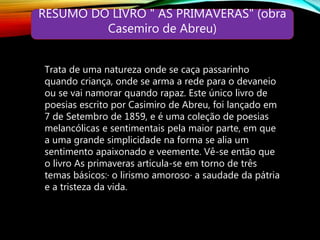 RESUMO DO LIVRO " AS PRIMAVERAS" (obra
Casemiro de Abreu)
Trata de uma natureza onde se caça passarinho
quando criança, onde se arma a rede para o devaneio
ou se vai namorar quando rapaz. Este único livro de
poesias escrito por Casimiro de Abreu, foi lançado em
7 de Setembro de 1859, e é uma coleção de poesias
melancólicas e sentimentais pela maior parte, em que
a uma grande simplicidade na forma se alia um
sentimento apaixonado e veemente. Vê-se então que
o livro As primaveras articula-se em torno de três
temas básicos:· o lirismo amoroso· a saudade da pátria
e a tristeza da vida.
 