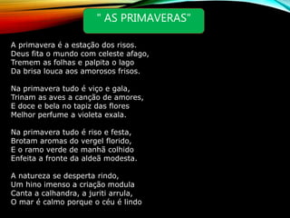 " AS PRIMAVERAS"
A primavera é a estação dos risos.
Deus fita o mundo com celeste afago,
Tremem as folhas e palpita o lago
Da brisa louca aos amorosos frisos.
Na primavera tudo é viço e gala,
Trinam as aves a canção de amores,
E doce e bela no tapiz das flores
Melhor perfume a violeta exala.
Na primavera tudo é riso e festa,
Brotam aromas do vergel florido,
E o ramo verde de manhã colhido
Enfeita a fronte da aldeã modesta.
A natureza se desperta rindo,
Um hino imenso a criação modula
Canta a calhandra, a juriti arrula,
O mar é calmo porque o céu é lindo
 