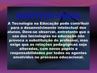 OBJETIVO GERAL
A Tecnologia na Educação pode contribuir
  para o desenvolvimento intelectual dos
alunos. Deve-se observar, entretanto que o
   uso das tecnologias na educação não
 provoca a substituição do professor, mas
 exige que as relações pedagógicas seja
       alteradas, com novos papéis e
  responsabilidades por todos os agentes
    envolvidos no processo educacional.
 