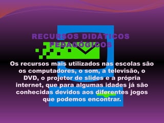 RECURSOS DIDÁTICOS
         PEDAGÓGICOS

Os recursos mais utilizados nas escolas são
  os computadores, o som, a televisão, o
    DVD, o projetor de slides e a própria
 internet, que para algumas idades já são
 conhecidas devidos aos diferentes jogos
          que podemos encontrar.
 