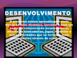 DESENVOLVIMENTO
   O processo ensino aprendizagem pode
tornar-se mais dinâmico, inovador e com um
   poder de comunicação surpreendente,
 através de brincadeiras, jogos, histórias e
   outras atividades que se tornarão mais
    interessantes através do computador.
 