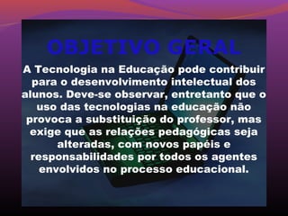 OBJETIVO GERAL
A Tecnologia na Educação pode contribuir
  para o desenvolvimento intelectual dos
alunos. Deve-se observar, entretanto que o
   uso das tecnologias na educação não
 provoca a substituição do professor, mas
  exige que as relações pedagógicas seja
       alteradas, com novos papéis e
  responsabilidades por todos os agentes
    envolvidos no processo educacional.
 