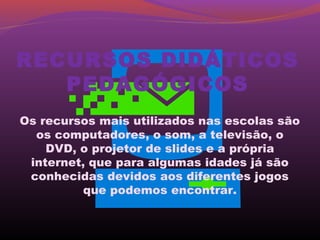 RECURSOS DIDÁTICOS
   PEDAGÓGICOS
Os recursos mais utilizados nas escolas são
  os computadores, o som, a televisão, o
    DVD, o projetor de slides e a própria
 internet, que para algumas idades já são
 conhecidas devidos aos diferentes jogos
          que podemos encontrar.
 