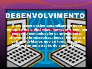 DESENVOLVIMENTO
   O processo ensino aprendizagem pode
tornar-se mais dinâmico, inovador e com um
   poder de comunicação surpreendente,
 através de brincadeiras, jogos, histórias e
   outras atividades que se tornarão mais
   interessantes através do computador.
 
