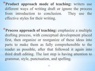 11
*Product approach mode of teaching: writers use
different ways of writing draft or ignore the process
from introduction to conclusion. They use the
effective styles for their writing.
*Process approach of teaching: emphasize a multiple
drafting process, with conceptual development placed
first, then organize or reorganize of these ideas into
parts to make them as fully comprehensible to the
reader as possible, after that followed it again into
third draft editing. The last step is having attention to
grammar, style, punctuation, and spelling.
 