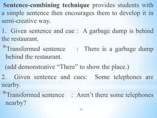 12
Sentence-combining technique provides students with
a simple sentence then encourages them to develop it in
semi-creative way.
1. Given sentence and cue : A garbage dump is behind
the restaurant.
*Transformed sentence : There is a garbage dump
behind the restaurant.
(add demonstrative “There” to show the place.)
2. Given sentence and cues: Some telephones are
nearby.
*Transformed sentence : Aren’t there some telephones
nearby?
 