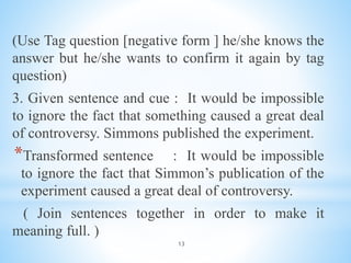 13
(Use Tag question [negative form ] he/she knows the
answer but he/she wants to confirm it again by tag
question)
3. Given sentence and cue : It would be impossible
to ignore the fact that something caused a great deal
of controversy. Simmons published the experiment.
*Transformed sentence : It would be impossible
to ignore the fact that Simmon’s publication of the
experiment caused a great deal of controversy.
( Join sentences together in order to make it
meaning full. )
 