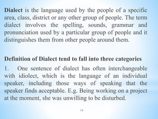 14
Dialect is the language used by the people of a specific
area, class, district or any other group of people. The term
dialect involves the spelling, sounds, grammar and
pronunciation used by a particular group of people and it
distinguishes them from other people around them.
Definition of Dialect tend to fall into three categories
1. One sentence of dialect has often interchangeable
with idiolect, which is the language of an individual
speaker, including those ways of speaking that the
speaker finds acceptable. E.g. Being working on a project
at the moment, she was unwilling to be disturbed.
 