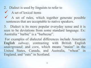 15
2. Dialect is used by linguists to refer to
 A set of lexical items
 A set of rules, which together generate possible
sentences that are acceptable to native speakers.
3. Dialect is its more popular everyday sense and it is
seen to be deviations from some standard language. Ex:
Australia “ barbie” is a “barbecue”.
For examples of dialectal differences include American
English subway, contrasting with British English
underground; and corn, which means “maize” in the
United States, Canada, and Australia, “wheat” in
England, and “oats” in Scotland.
 
