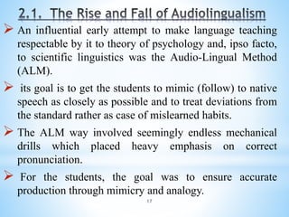 17
 An influential early attempt to make language teaching
respectable by it to theory of psychology and, ipso facto,
to scientific linguistics was the Audio-Lingual Method
(ALM).
 its goal is to get the students to mimic (follow) to native
speech as closely as possible and to treat deviations from
the standard rather as case of mislearned habits.
 The ALM way involved seemingly endless mechanical
drills which placed heavy emphasis on correct
pronunciation.
 For the students, the goal was to ensure accurate
production through mimicry and analogy.
 