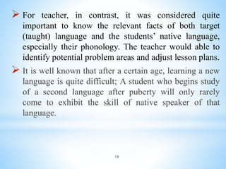 18
 For teacher, in contrast, it was considered quite
important to know the relevant facts of both target
(taught) language and the students’ native language,
especially their phonology. The teacher would able to
identify potential problem areas and adjust lesson plans.
 It is well known that after a certain age, learning a new
language is quite difficult; A student who begins study
of a second language after puberty will only rarely
come to exhibit the skill of native speaker of that
language.
 