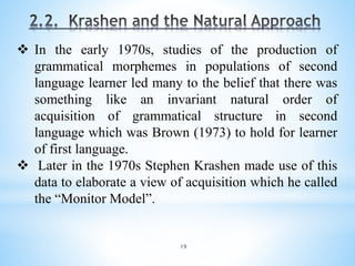 19
 In the early 1970s, studies of the production of
grammatical morphemes in populations of second
language learner led many to the belief that there was
something like an invariant natural order of
acquisition of grammatical structure in second
language which was Brown (1973) to hold for learner
of first language.
 Later in the 1970s Stephen Krashen made use of this
data to elaborate a view of acquisition which he called
the “Monitor Model”.
 