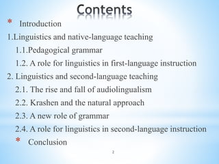 2
* Introduction
1.Linguistics and native-language teaching
1.1.Pedagogical grammar
1.2. A role for linguistics in first-language instruction
2. Linguistics and second-language teaching
2.1. The rise and fall of audiolingualism
2.2. Krashen and the natural approach
2.3. A new role of grammar
2.4. A role for linguistics in second-language instruction
* Conclusion
 