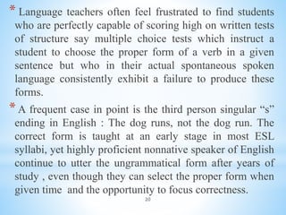 20
* Language teachers often feel frustrated to find students
who are perfectly capable of scoring high on written tests
of structure say multiple choice tests which instruct a
student to choose the proper form of a verb in a given
sentence but who in their actual spontaneous spoken
language consistently exhibit a failure to produce these
forms.
*A frequent case in point is the third person singular “s”
ending in English : The dog runs, not the dog run. The
correct form is taught at an early stage in most ESL
syllabi, yet highly proficient nonnative speaker of English
continue to utter the ungrammatical form after years of
study , even though they can select the proper form when
given time and the opportunity to focus correctness.
 