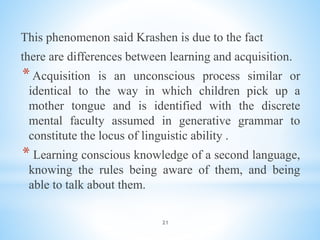 21
This phenomenon said Krashen is due to the fact
there are differences between learning and acquisition.
*Acquisition is an unconscious process similar or
identical to the way in which children pick up a
mother tongue and is identified with the discrete
mental faculty assumed in generative grammar to
constitute the locus of linguistic ability .
* Learning conscious knowledge of a second language,
knowing the rules being aware of them, and being
able to talk about them.
 