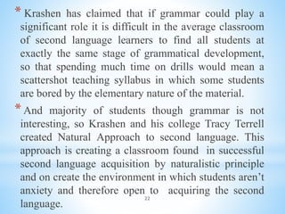 22
* Krashen has claimed that if grammar could play a
significant role it is difficult in the average classroom
of second language learners to find all students at
exactly the same stage of grammatical development,
so that spending much time on drills would mean a
scattershot teaching syllabus in which some students
are bored by the elementary nature of the material.
*And majority of students though grammar is not
interesting, so Krashen and his college Tracy Terrell
created Natural Approach to second language. This
approach is creating a classroom found in successful
second language acquisition by naturalistic principle
and on create the environment in which students aren’t
anxiety and therefore open to acquiring the second
language.
 