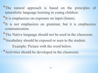 23
*The natural approach is based on the principles of
naturalistic language learning in young children.
*It is emphasizes on exposure on input (listen).
*It is not emphasizes on grammar, but it is emphasizes
communication.
*The Native language should not be used in the classroom.
*Vocabulary should be exposed or seen to the student.
Example: Picture with the word below.
*Activities should be developed in the classroom.
 