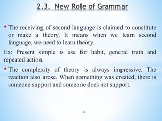 • The receiving of second language is claimed to constitute
or make a theory. It means when we learn second
language, we need to learn theory.
Ex: Present simple is use for habit, general truth and
repeated action.
• The complexity of theory is always impressive. The
reaction also arose. When something was created, there is
someone support and someone does not support.
24
 