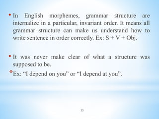 25
• In English morphemes, grammar structure are
internalize in a particular, invariant order. It means all
grammar structure can make us understand how to
write sentence in order correctly. Ex: S + V + Obj.
• It was never make clear of what a structure was
supposed to be.
*Ex: “I depend on you” or “I depend at you”.
 