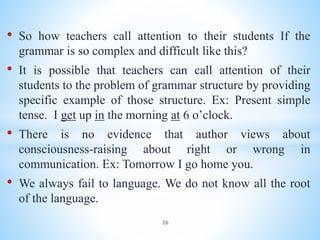 • So how teachers call attention to their students If the
grammar is so complex and difficult like this?
• It is possible that teachers can call attention of their
students to the problem of grammar structure by providing
specific example of those structure. Ex: Present simple
tense. I get up in the morning at 6 o’clock.
• There is no evidence that author views about
consciousness-raising about right or wrong in
communication. Ex: Tomorrow I go home you.
• We always fail to language. We do not know all the root
of the language.
26
 