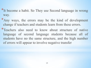 29
*It become a habit. So They use Second language in wrong
way.
*Any ways, the errors may be the kind of development
change if teachers and students learn from these errors.
*Teachers also need to know about structure of native
language of second language students because all of
students have no the same structure, and the high number
of errors will appear to involve negative transfer
 
