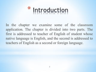 3
*
In the chapter we examine some of the classroom
application. The chapter is divided into two parts. The
first is addressed to teacher of English of student whose
native language is English, and the second is addressed to
teachers of English as a second or foreign language.
 