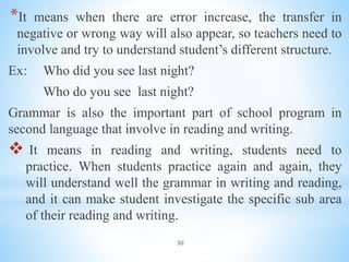 30
*It means when there are error increase, the transfer in
negative or wrong way will also appear, so teachers need to
involve and try to understand student’s different structure.
Ex: Who did you see last night?
Who do you see last night?
Grammar is also the important part of school program in
second language that involve in reading and writing.
 It means in reading and writing, students need to
practice. When students practice again and again, they
will understand well the grammar in writing and reading,
and it can make student investigate the specific sub area
of their reading and writing.
 