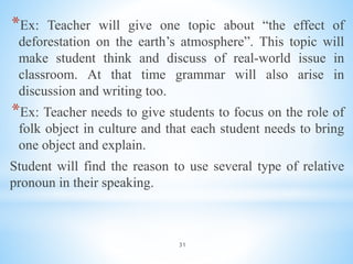 31
*Ex: Teacher will give one topic about “the effect of
deforestation on the earth’s atmosphere”. This topic will
make student think and discuss of real-world issue in
classroom. At that time grammar will also arise in
discussion and writing too.
*Ex: Teacher needs to give students to focus on the role of
folk object in culture and that each student needs to bring
one object and explain.
Student will find the reason to use several type of relative
pronoun in their speaking.
 